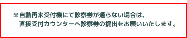 自動再来受付機にて診察券が通らない場合は、直接受付カウンターへ診察券の提出をお願いいたします。