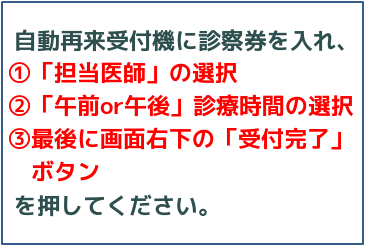 自動再来受付機に診察券を入れ、①「担当医師」の選択　②「午前or午後」診察時間の選択　③最後に画面右下の「受付完了」ボタンを押してください。