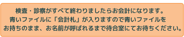 検査・診察がすべて終わりましたらお会計になります。青いファイルに「会計札」が入りますので青いファイルをお持ちのまま、お名前が呼ばれるまで待合室にてお待ちください。