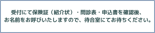 受付にて保険証（紹介状）・問診票・申込書を確認後、名前を及び致しますので、待合室にてお待ちください。