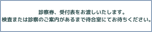 診察券、受付表をお渡し致します。検査または診察のご案内があるまで待合室にてお待ちください。